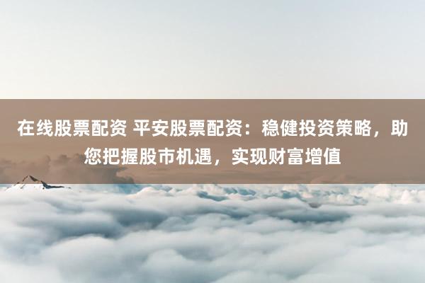 在线股票配资 平安股票配资：稳健投资策略，助您把握股市机遇，实现财富增值