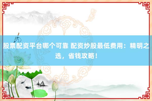 股票配资平台哪个可靠 配资炒股最低费用：精明之选，省钱攻略！