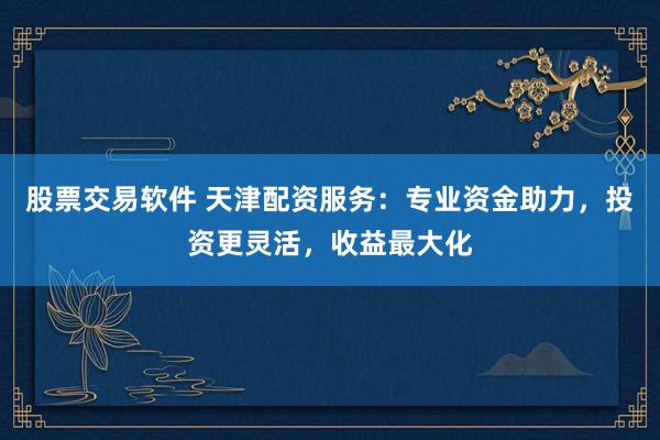 股票交易软件 天津配资服务：专业资金助力，投资更灵活，收益最大化