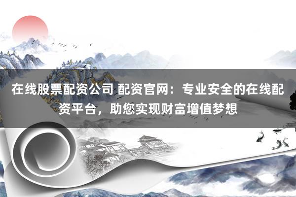 在线股票配资公司 配资官网：专业安全的在线配资平台，助您实现财富增值梦想