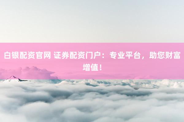 白银配资官网 证券配资门户：专业平台，助您财富增值！