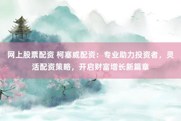 网上股票配资 柯塞威配资：专业助力投资者，灵活配资策略，开启财富增长新篇章