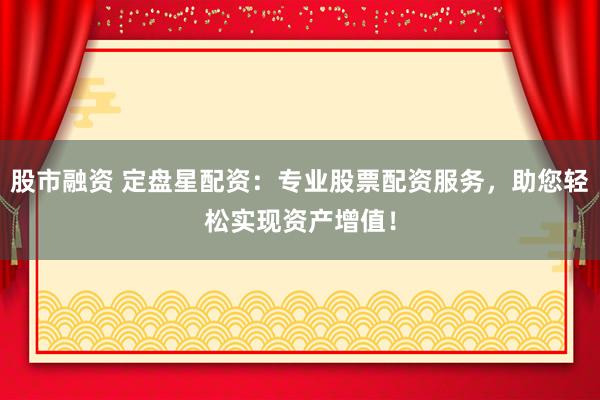 股市融资 定盘星配资：专业股票配资服务，助您轻松实现资产增值！