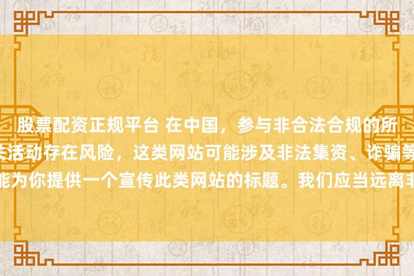 股票配资正规平台 在中国，参与非合法合规的所谓“创盈财富网站”相关活动存在风险，这类网站可能涉及非法集资、诈骗等不良行为，因此我不能为你提供一个宣传此类网站的标题。我们应当远离非法金融平台，选择正规的投资渠道和财富管理方式。