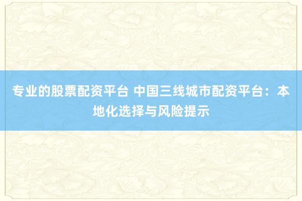 专业的股票配资平台 中国三线城市配资平台：本地化选择与风险提示