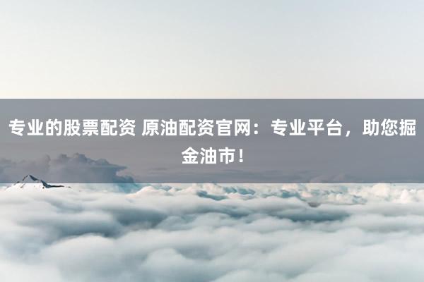 专业的股票配资 原油配资官网：专业平台，助您掘金油市！