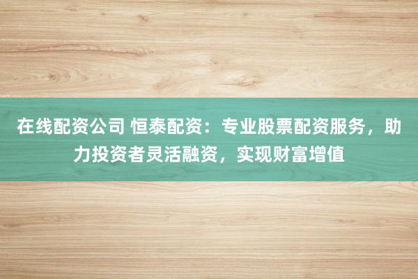 在线配资公司 恒泰配资：专业股票配资服务，助力投资者灵活融资，实现财富增值