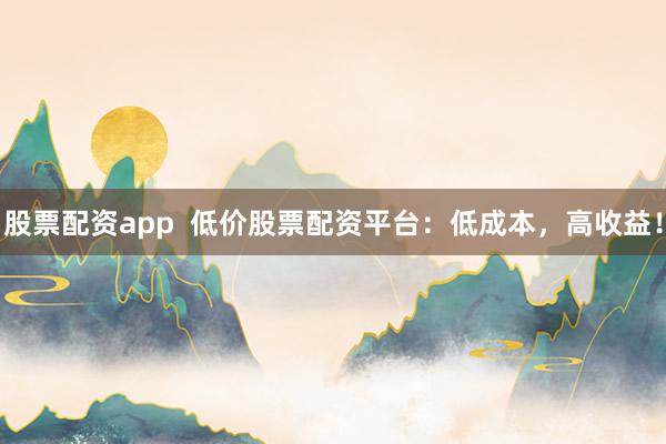 股票配资app  低价股票配资平台：低成本，高收益！