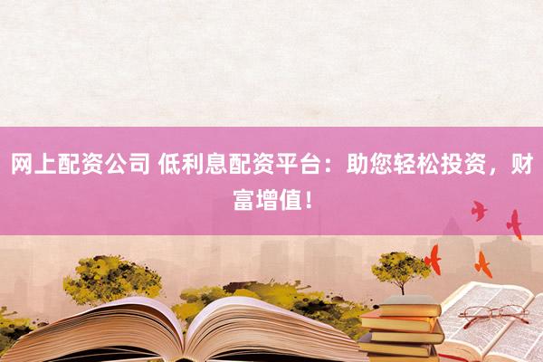 网上配资公司 低利息配资平台：助您轻松投资，财富增值！