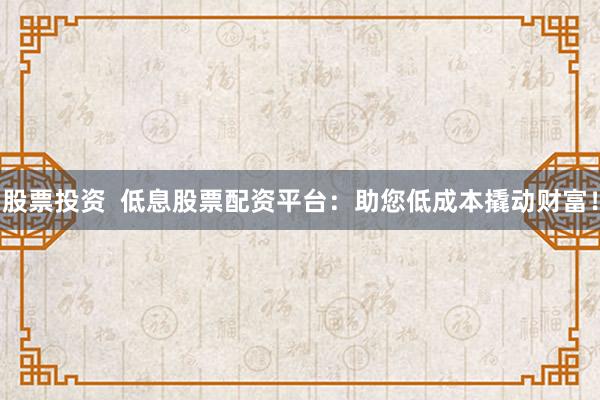 股票投资  低息股票配资平台：助您低成本撬动财富！