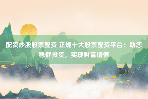 配资炒股股票配资 正规十大股票配资平台：助您稳健投资，实现财富增值