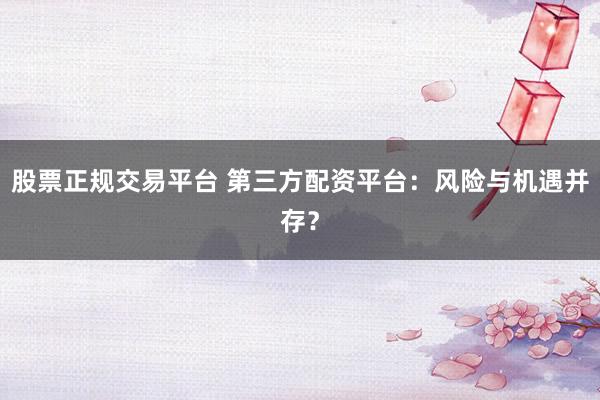 股票正规交易平台 第三方配资平台：风险与机遇并存？