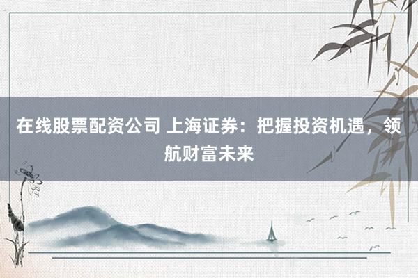 在线股票配资公司 上海证券：把握投资机遇，领航财富未来