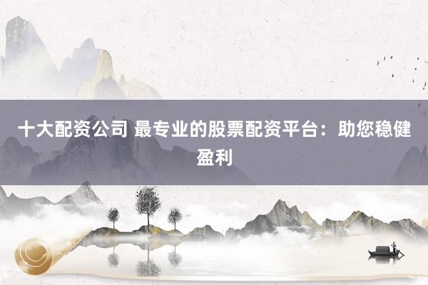 十大配资公司 最专业的股票配资平台：助您稳健盈利