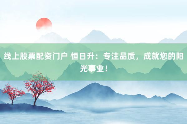 线上股票配资门户 恒日升：专注品质，成就您的阳光事业！