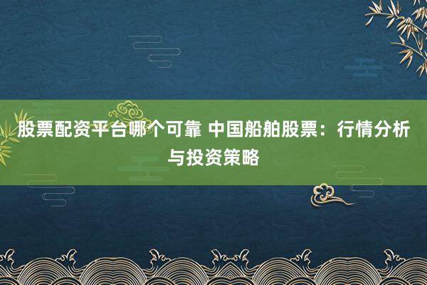 股票配资平台哪个可靠 中国船舶股票：行情分析与投资策略