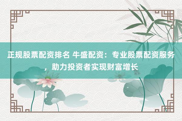 正规股票配资排名 牛盛配资：专业股票配资服务，助力投资者实现财富增长