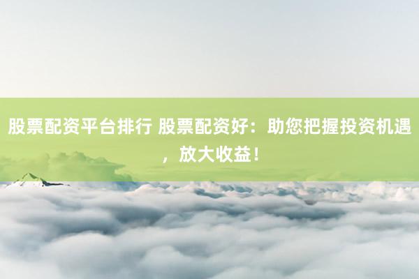 股票配资平台排行 股票配资好：助您把握投资机遇，放大收益！