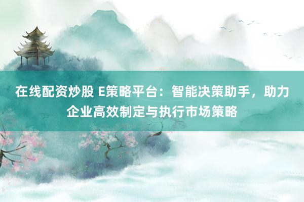 在线配资炒股 E策略平台：智能决策助手，助力企业高效制定与执行市场策略