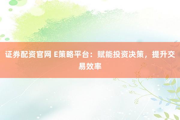 证券配资官网 E策略平台：赋能投资决策，提升交易效率