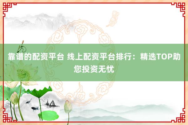 靠谱的配资平台 线上配资平台排行：精选TOP助您投资无忧