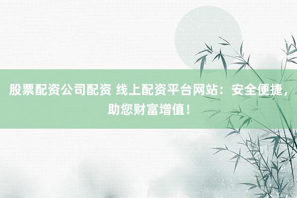 股票配资公司配资 线上配资平台网站：安全便捷，助您财富增值！