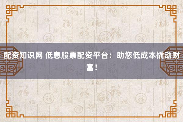 配资知识网 低息股票配资平台：助您低成本撬动财富！