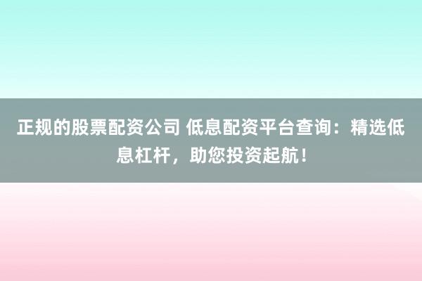 正规的股票配资公司 低息配资平台查询：精选低息杠杆，助您投资起航！
