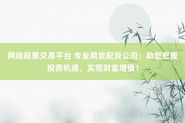网络股票交易平台 专业期货配资公司：助您把握投资机遇，实现财富增值！