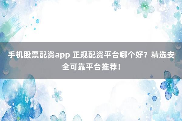 手机股票配资app 正规配资平台哪个好？精选安全可靠平台推荐！