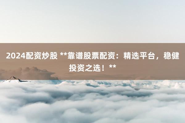2024配资炒股 **靠谱股票配资：精选平台，稳健投资之选！**