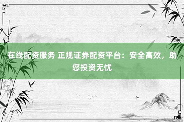 在线配资服务 正规证券配资平台：安全高效，助您投资无忧