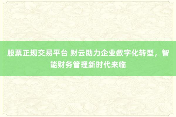 股票正规交易平台 财云助力企业数字化转型，智能财务管理新时代来临