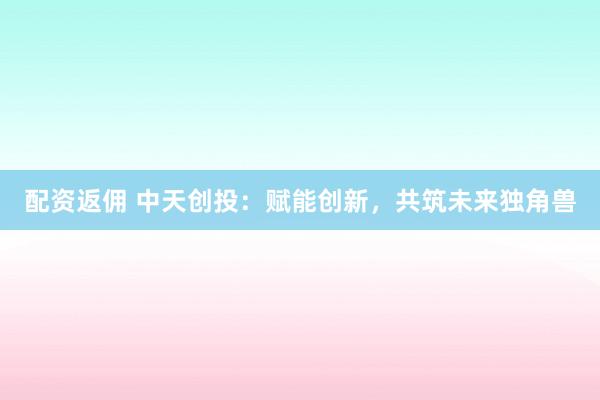 配资返佣 中天创投：赋能创新，共筑未来独角兽