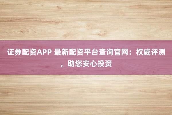 证券配资APP 最新配资平台查询官网：权威评测，助您安心投资
