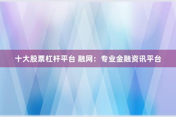 十大股票杠杆平台 融网：专业金融资讯平台