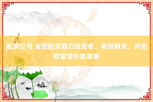 配资公司 金控配资助力投资者，高效融资，开启财富增长新篇章
