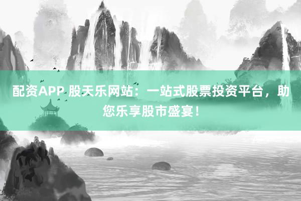 配资APP 股天乐网站：一站式股票投资平台，助您乐享股市盛宴！
