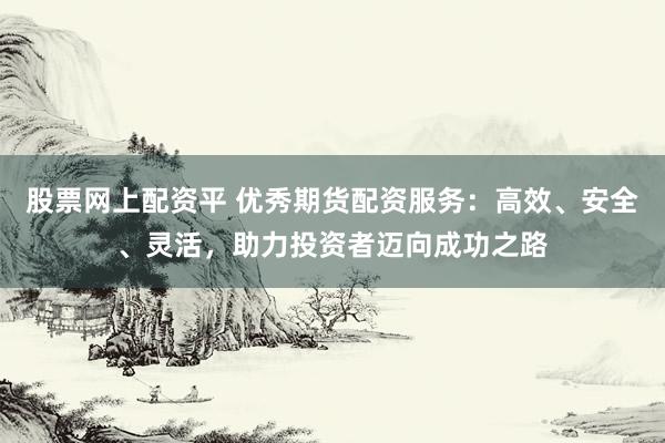 股票网上配资平 优秀期货配资服务：高效、安全、灵活，助力投资者迈向成功之路