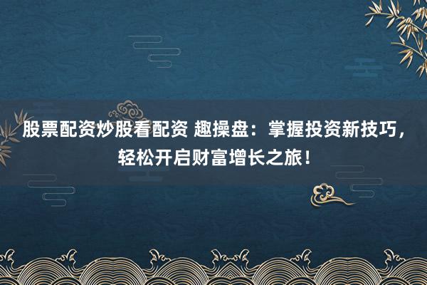 股票配资炒股看配资 趣操盘：掌握投资新技巧，轻松开启财富增长之旅！