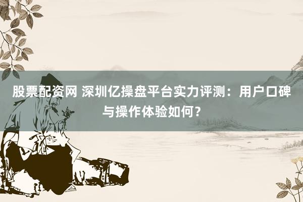 股票配资网 深圳亿操盘平台实力评测：用户口碑与操作体验如何？