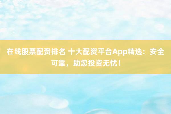 在线股票配资排名 十大配资平台App精选：安全可靠，助您投资无忧！
