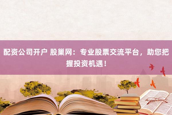 配资公司开户 股巢网：专业股票交流平台，助您把握投资机遇！