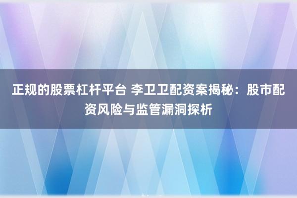 正规的股票杠杆平台 李卫卫配资案揭秘：股市配资风险与监管漏洞探析