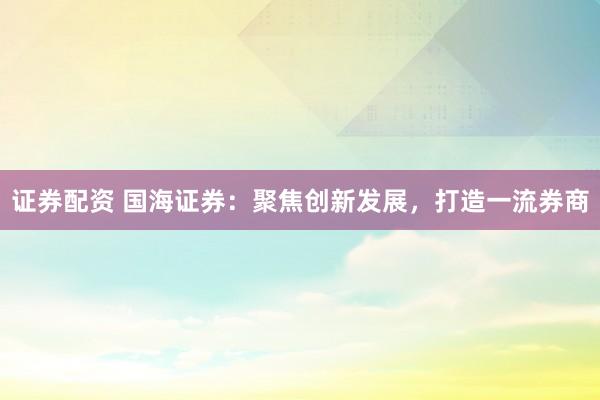 证券配资 国海证券：聚焦创新发展，打造一流券商
