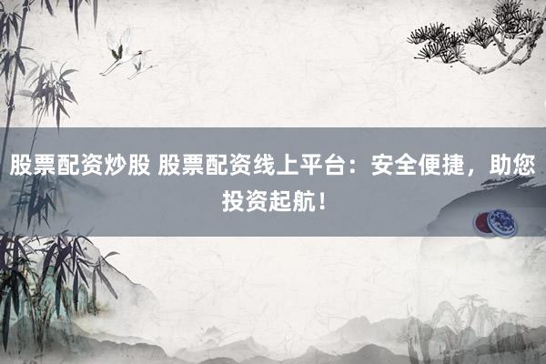 股票配资炒股 股票配资线上平台：安全便捷，助您投资起航！