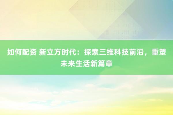 如何配资 新立方时代：探索三维科技前沿，重塑未来生活新篇章