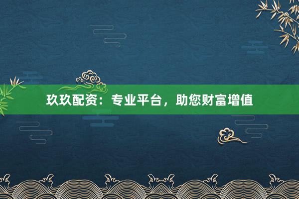 玖玖配资：专业平台，助您财富增值