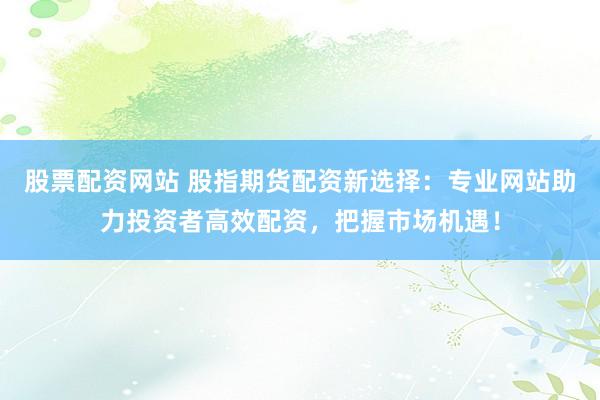 股票配资网站 股指期货配资新选择：专业网站助力投资者高效配资，把握市场机遇！