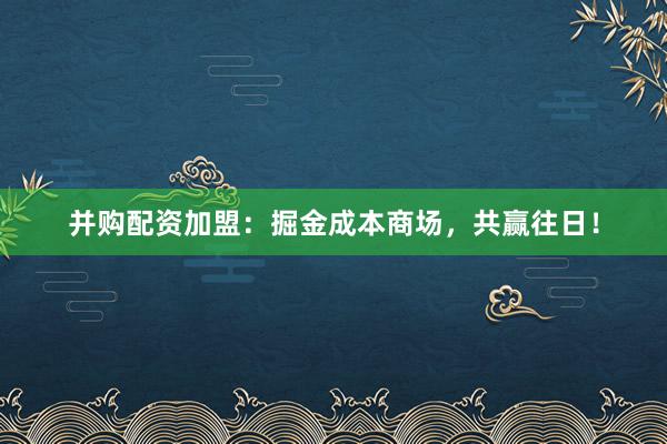 并购配资加盟：掘金成本商场，共赢往日！
